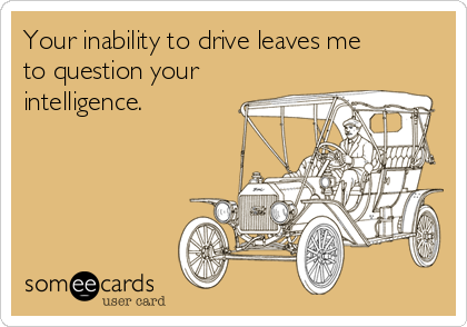 Your inability to drive leaves me
to question your
intelligence.