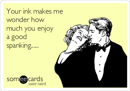 Your ink makes me
wonder how
much you enjoy
a good
spanking......