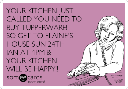 YOUR KITCHEN JUST
CALLED YOU NEED TO
BUY TUPPERWARE!!
SO GET TO ELAINE'S
HOUSE SUN 24TH
JAN AT 4PM &
YOUR KITCHEN
WILL BE HAPPY!!