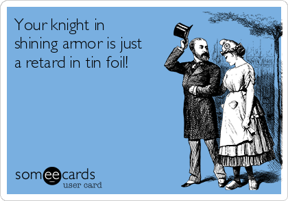 Your knight in
shining armor is just
a retard in tin foil!