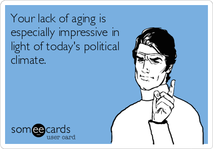 Your lack of aging is
especially impressive in
light of today's political
climate.