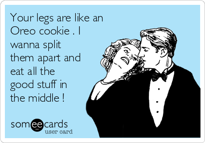 Your legs are like an
Oreo cookie . I
wanna split
them apart and
eat all the
good stuff in
the middle !