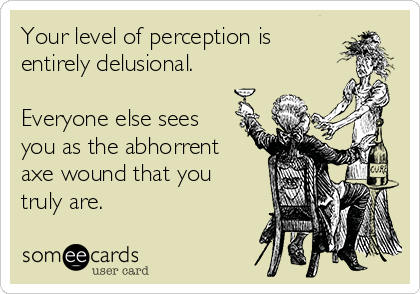 Your level of perception is
entirely delusional.

Everyone else sees
you as the abhorrent
axe wound that you
truly are.
