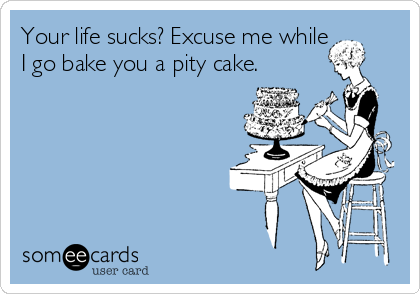 Your life sucks? Excuse me while
I go bake you a pity cake.
