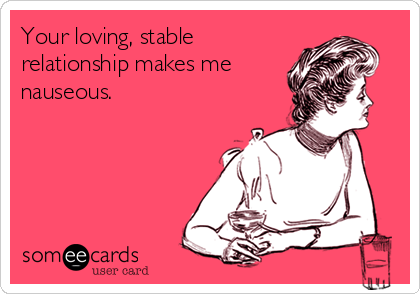 Your loving, stable
relationship makes me 
nauseous. 