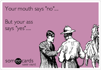 Your mouth says "no"....

But your ass
says "yes".....