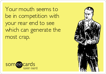 Your mouth seems to 
be in competition with
your rear end to see
which can generate the
most crap.