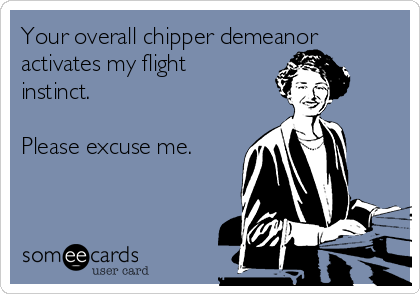 Your overall chipper demeanor
activates my flight
instinct.

Please excuse me.