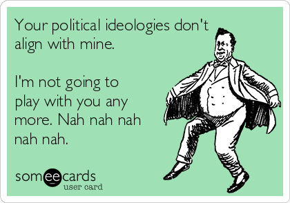 Your political ideologies don't
align with mine.

I'm not going to
play with you any
more. Nah nah nah
nah nah.