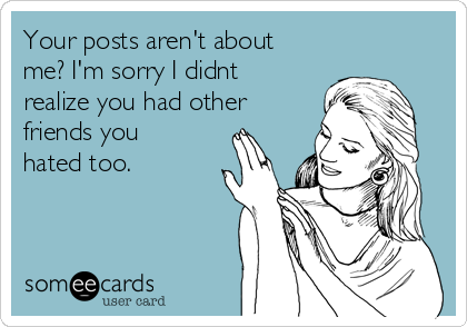 Your posts aren't about
me? I'm sorry I didnt
realize you had other
friends you
hated too. 