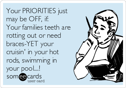 Your PRIORITIES just
may be OFF, if:
Your families teeth are
rotting out or need
braces-YET your
cruisin' in your hot
rods, swimming in
your pool....!
