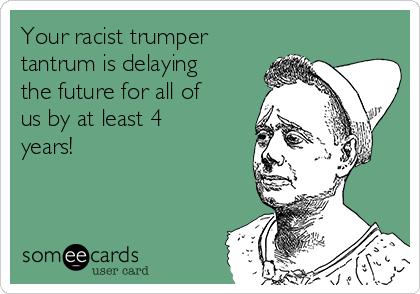 Your racist trumper
tantrum is delaying
the future for all of
us by at least 4
years!