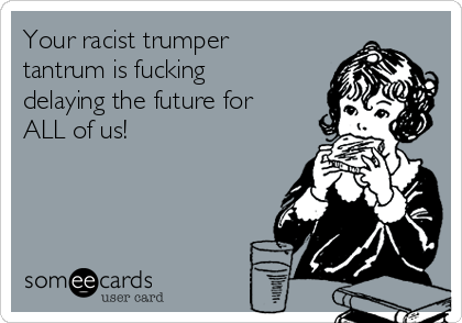 Your racist trumper
tantrum is fucking
delaying the future for
ALL of us!