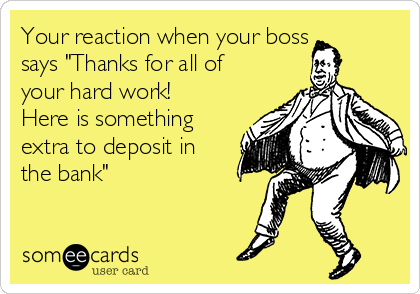 Your reaction when your boss
says "Thanks for all of
your hard work!
Here is something
extra to deposit in
the bank"