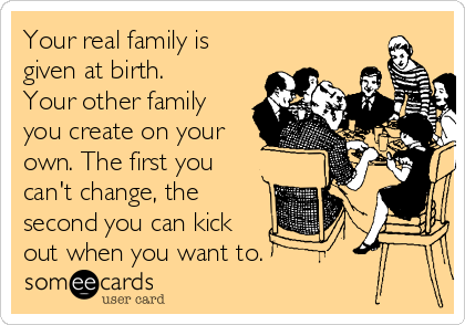 Your real family is
given at birth.
Your other family
you create on your
own. The first you
can't change, the
second you can kick
out when you want to.