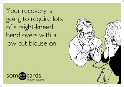 Your recovery is
going to require lots
of straight-kneed
bend overs with a
low cut blouse on