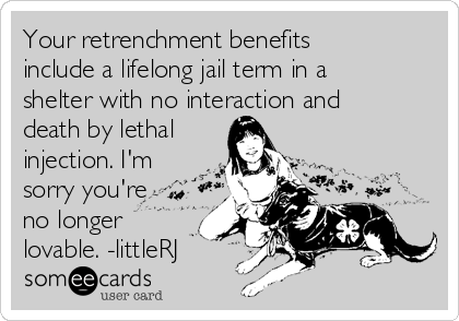 Your retrenchment benefits
include a lifelong jail term in a
shelter with no interaction and
death by lethal
injection. I'm
sorry you're
no longer
lovable. -littleRJ