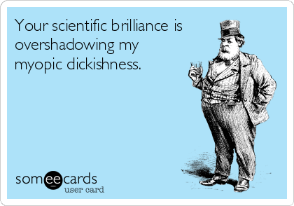 Your scientific brilliance is
overshadowing my
myopic dickishness.
