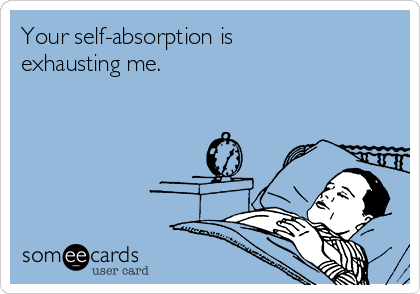 Your self-absorption is
exhausting me. 