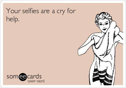 Your selfies are a cry for
help.