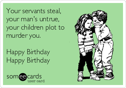 Your servants steal,
your man's untrue,
your children plot to
murder you.

Happy Birthday
Happy Birthday