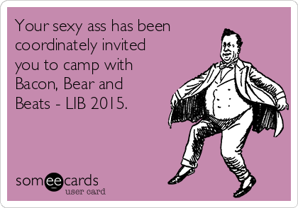 Your sexy ass has been
coordinately invited
you to camp with
Bacon, Bear and
Beats - LIB 2015. 