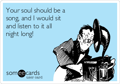 Your soul should be a
song, and I would sit
and listen to it all
night long! 