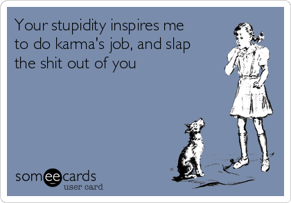Your stupidity inspires me
to do karma's job, and slap
the shit out of you 