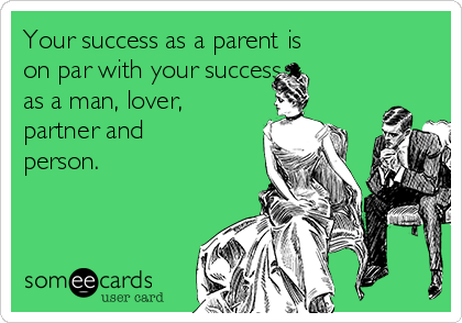 Your success as a parent is       
on par with your success
as a man, lover,
partner and
person.