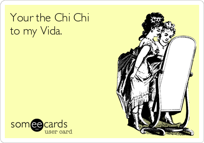 Your the Chi Chi
to my Vida.