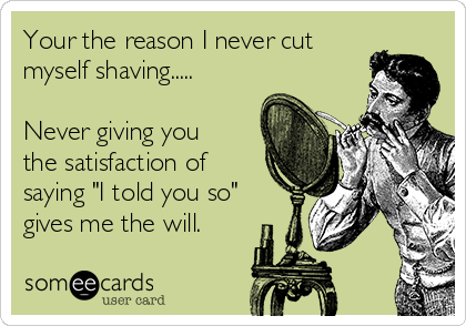 Your the reason I never cut
myself shaving.....

Never giving you
the satisfaction of
saying "I told you so"
gives me the will.