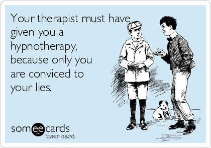 Your therapist must have
given you a
hypnotherapy,
because only you
are conviced to
your lies. 