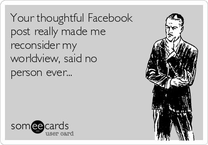Your thoughtful Facebook
post really made me
reconsider my
worldview, said no
person ever...