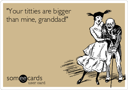 "Your titties are bigger
than mine, granddad!"