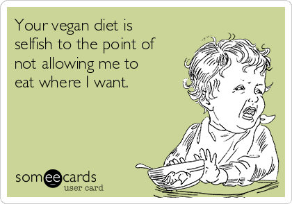 Your vegan diet is
selfish to the point of
not allowing me to
eat where I want.