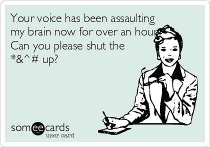 Your voice has been assaulting
my brain now for over an hour. 
Can you please shut the
*&^# up?