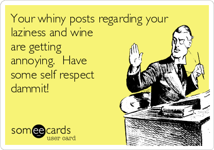 Your whiny posts regarding your
laziness and wine
are getting
annoying.  Have
some self respect
dammit!