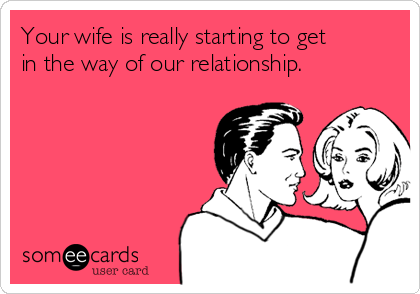 Your wife is really starting to get
in the way of our relationship.