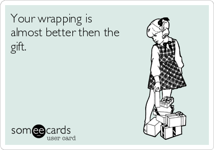 Your wrapping is
almost better then the
gift. 