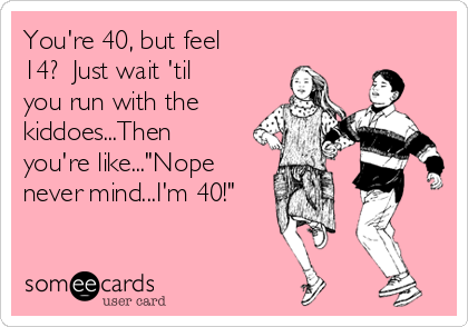 You're 40, but feel
14?  Just wait 'til
you run with the
kiddoes...Then
you're like..."Nope
never mind...I'm 40!"
