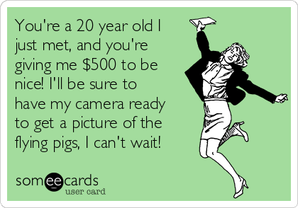 You're a 20 year old I
just met, and you're
giving me $500 to be
nice! I'll be sure to
have my camera ready
to get a picture of the
flying pigs, I can't wait!