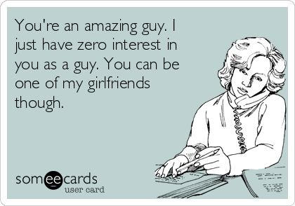 You're an amazing guy. I
just have zero interest in
you as a guy. You can be
one of my girlfriends
though. 