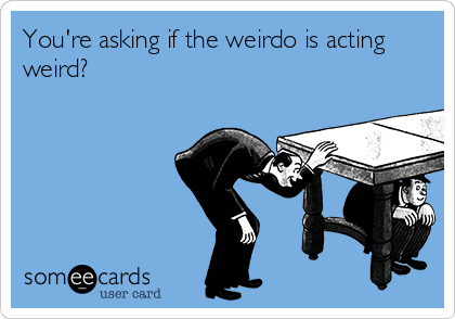 You're asking if the weirdo is acting
weird? 