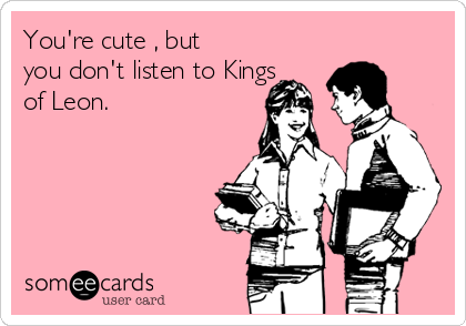 You're cute , but
you don't listen to Kings
of Leon.