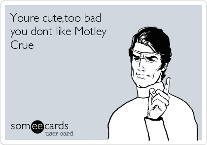 Youre cute,too bad
you dont like Motley
Crue