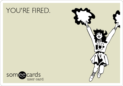 YOU'RE FIRED.  