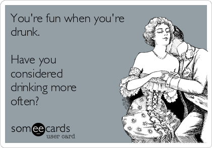 You're fun when you're
drunk.

Have you
considered
drinking more
often?