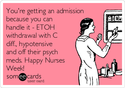 You're getting an admission
because you can
handle it - ETOH
withdrawal with C
diff., hypotensive
and off their psych
meds. Happy Nurses
Week!