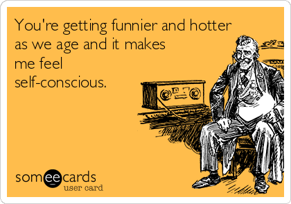 You're getting funnier and hotter
as we age and it makes
me feel
self-conscious.