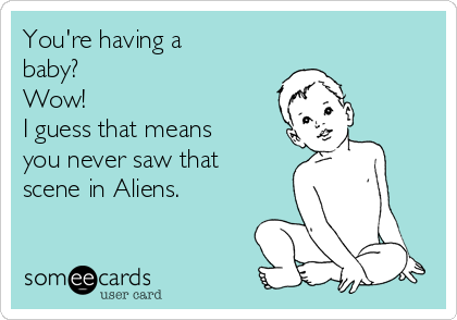 You're having a
baby?
Wow!  
I guess that means
you never saw that
scene in Aliens.